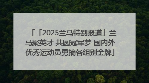 「2025兰马特别报道」兰马聚英才 共圆冠军梦 国内外优秀运动员勇摘各组别金牌