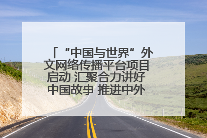 “中国与世界”外文网络传播平台项目启动 汇聚合力讲好中国故事 推进中外文明交流互鉴