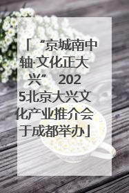 “京城南中轴·文化正大兴” 2025北京大兴文化产业推介会于成都举办