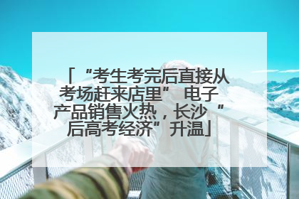 “考生考完后直接从考场赶来店里” 电子产品销售火热，长沙“后高考经济”升温