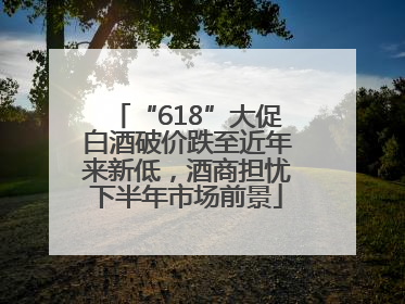“618”大促白酒破价跌至近年来新低，酒商担忧下半年市场前景