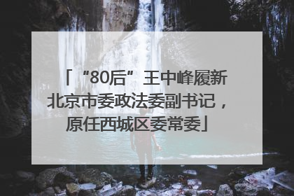 “80后”王中峰履新北京市委政法委副书记，原任西城区委常委
