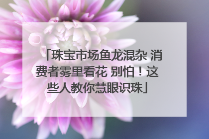 珠宝市场鱼龙混杂 消费者雾里看花 别怕！这些人教你慧眼识珠