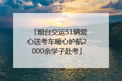 烟台交运51辆爱心送考车暖心护航2000余学子赴考