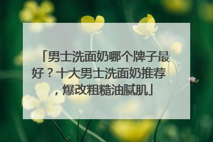 男士洗面奶哪个牌子最好？十大男士洗面奶推荐，爆改粗糙油腻肌