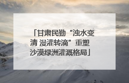 甘肃民勤“浊水变清 漫灌转滴”重塑沙漠绿洲灌溉格局