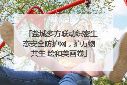 盐城多方联动织密生态安全防护网，护万物共生 绘和美画卷