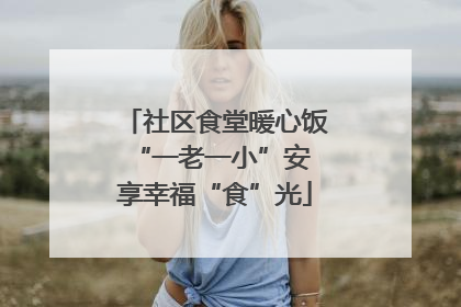 社区食堂暖心饭 “一老一小”安享幸福“食”光