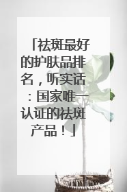 祛斑最好的护肤品排名，听实话：国家唯一认证的祛斑产品！