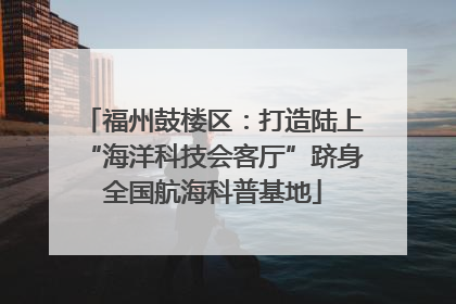 福州鼓楼区：打造陆上“海洋科技会客厅”跻身全国航海科普基地