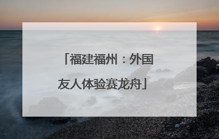 福建福州：外国友人体验赛龙舟