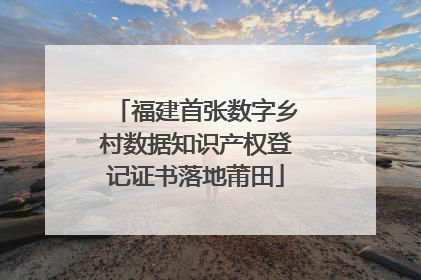 福建首张数字乡村数据知识产权登记证书落地莆田