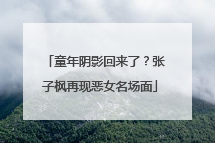 童年阴影回来了？张子枫再现恶女名场面