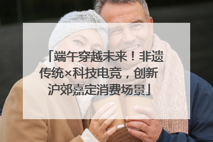 端午穿越未来！非遗传统×科技电竞，创新沪郊嘉定消费场景