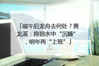 端午后龙舟去何处？黄龙溪：将到水中“沉睡”，明年再“上班”