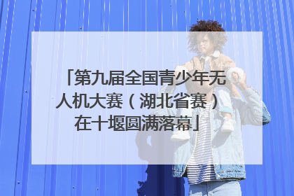 第九届全国青少年无人机大赛（湖北省赛）在十堰圆满落幕
