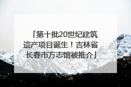 第十批20世纪建筑遗产项目诞生！吉林省长春市方志馆被推介
