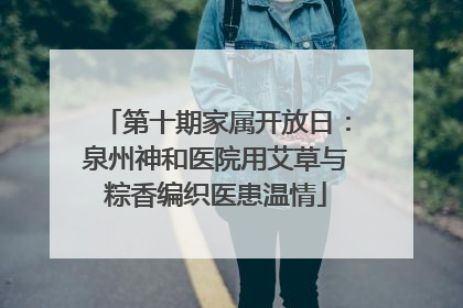 第十期家属开放日：泉州神和医院用艾草与粽香编织医患温情