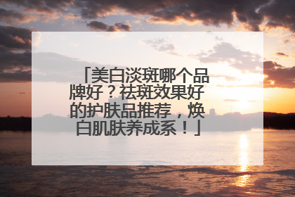 美白淡斑哪个品牌好？祛斑效果好的护肤品推荐，焕白肌肤养成系！
