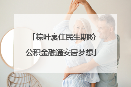 粽叶裹住民生期盼 公积金融通安居梦想