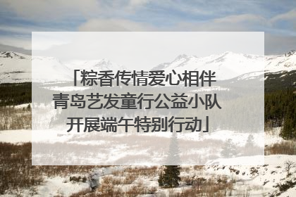 粽香传情爱心相伴 青岛艺发童行公益小队开展端午特别行动