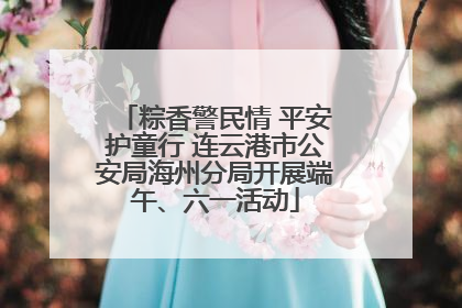 粽香警民情 平安护童行 连云港市公安局海州分局开展端午、六一活动