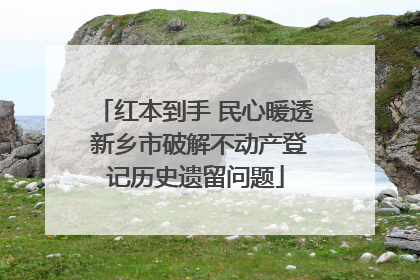红本到手 民心暖透 新乡市破解不动产登记历史遗留问题