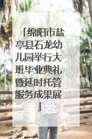 绵阳市盐亭县石龙幼儿园举行大班毕业典礼暨延时托管服务成果展
