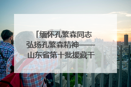 缅怀孔繁森同志 弘扬孔繁森精神——山东省第十批援藏干部人才清明节前到岗巴县开展党性教育