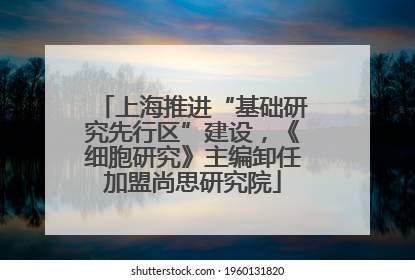 上海推进“基础研究先行区”建设，《细胞研究》主编卸任加盟尚思研究院