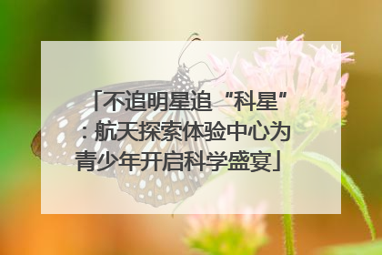 不追明星追“科星”：航天探索体验中心为青少年开启科学盛宴