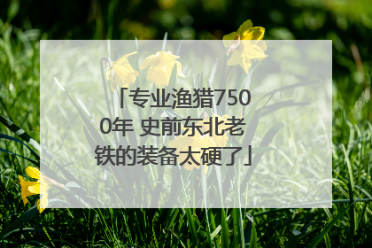 专业渔猎7500年 史前东北老铁的装备太硬了