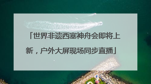 世界非遗西塞神舟会即将上新，户外大屏现场同步直播