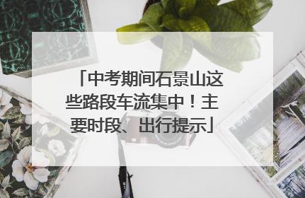 中考期间石景山这些路段车流集中！主要时段、出行提示