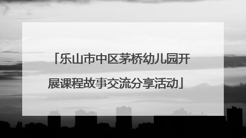 乐山市中区茅桥幼儿园开展课程故事交流分享活动