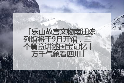 乐山故宫文物南迁陈列馆将于9月开馆，三个篇章讲述国宝记忆丨万千气象看四川