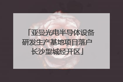 亚曼光电半导体设备研发生产基地项目落户长沙望城经开区
