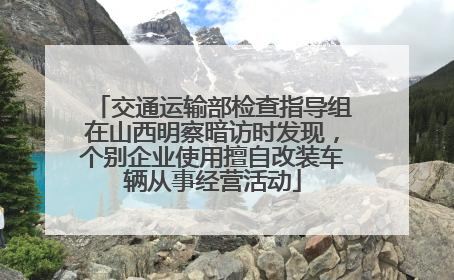 交通运输部检查指导组在山西明察暗访时发现，个别企业使用擅自改装车辆从事经营活动
