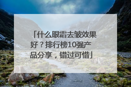 什么眼霜去皱效果好？排行榜10强产品分享，错过可惜