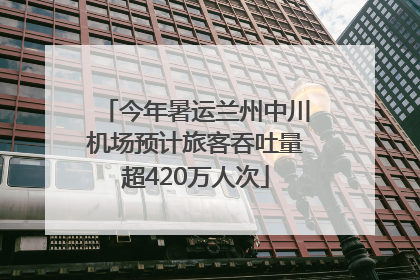 今年暑运兰州中川机场预计旅客吞吐量超420万人次