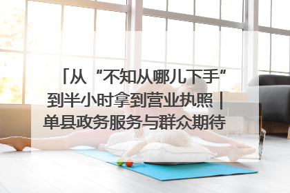 从“不知从哪儿下手”到半小时拿到营业执照｜单县政务服务与群众期待的“双向奔赴”