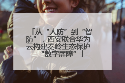 从“人防”到“智防”，西安联合华为云构建秦岭生态保护“数字屏障”