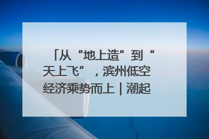 从“地上造”到“天上飞”，滨州低空经济乘势而上｜潮起渤海・网聚黄蓝