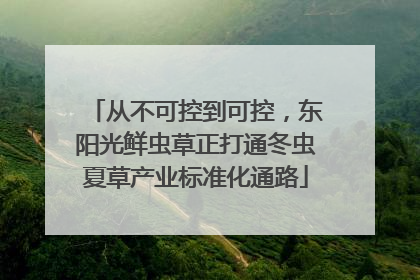 从不可控到可控，东阳光鲜虫草正打通冬虫夏草产业标准化通路