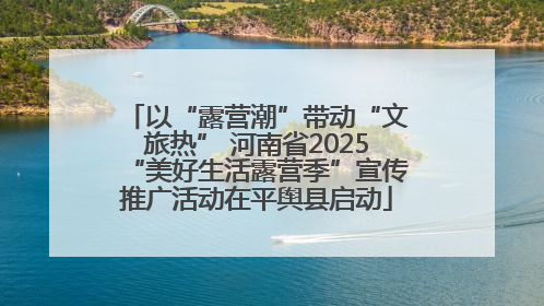 以“露营潮”带动“文旅热” 河南省2025“美好生活露营季”宣传推广活动在平舆县启动