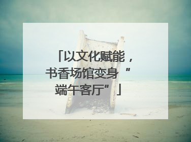 以文化赋能，书香场馆变身“端午客厅”