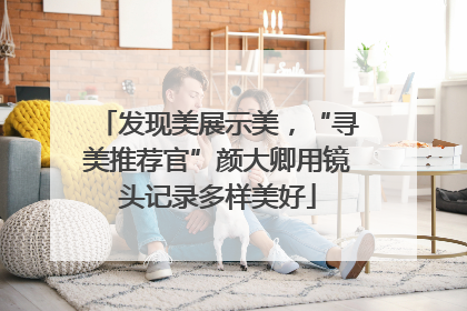 发现美展示美，“寻美推荐官”颜大卿用镜头记录多样美好