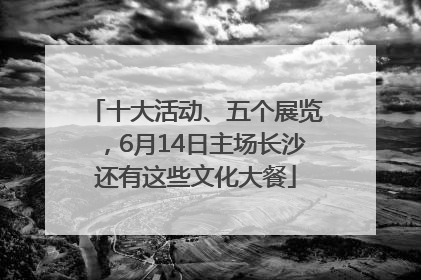 十大活动、五个展览，6月14日主场长沙还有这些文化大餐