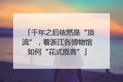 千年之后依然是“顶流”，看浙江各博物馆如何“花式揽客”