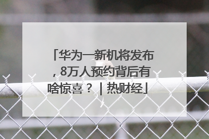 华为一新机将发布，8万人预约背后有啥惊喜？｜热财经